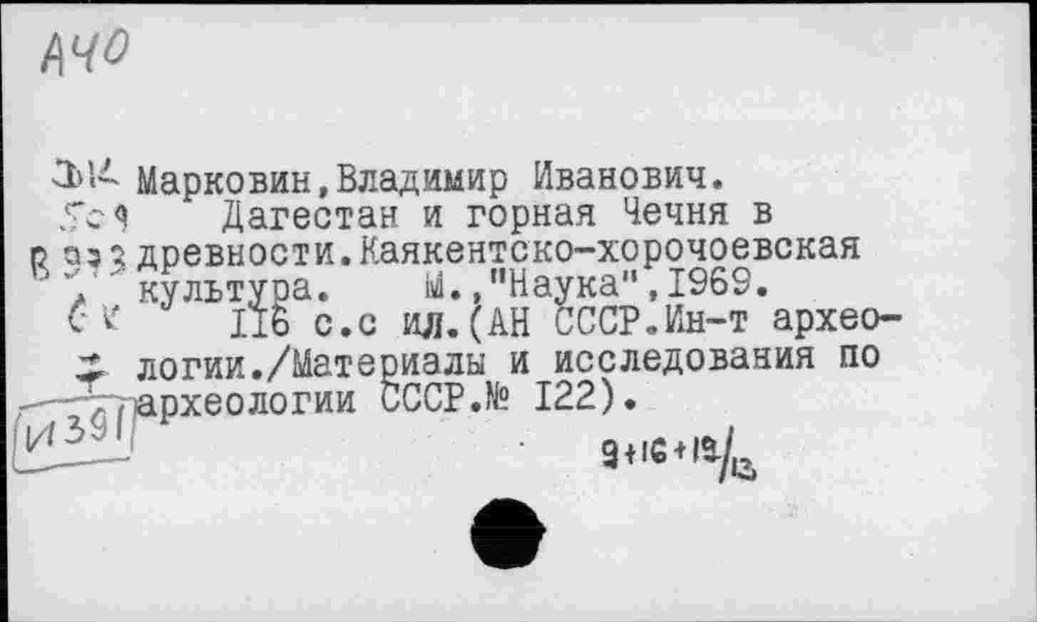 ﻿ЩО
30- Марковин,Владимир Иванович.
Sc я Дагестан и горная Чечня в р оз; древности.Каякентско-хорочоевская 'У культуоа. М./’Наука" ,1969.
CV 176 с.с ил.(АН СССР.Ин-т архео-;* логии./Материалы и исследования по ,-^77тархеологии CCCP.N? 122).
. 9(ІС4Ії/й